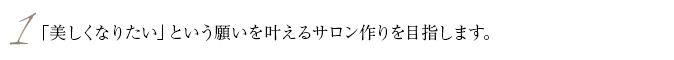 1.「美しくなりたい」という願いを叶えるサロン作りを目指します。