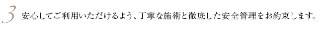 3.安心してご利用いただけるよう、丁寧な施術と徹底した安全管理をお約束します。