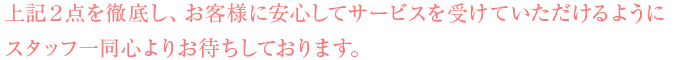 上記2点を徹底し、お客様に安心してサービスを受けていただけるようにスタッフ一同心よりお待ちしております。