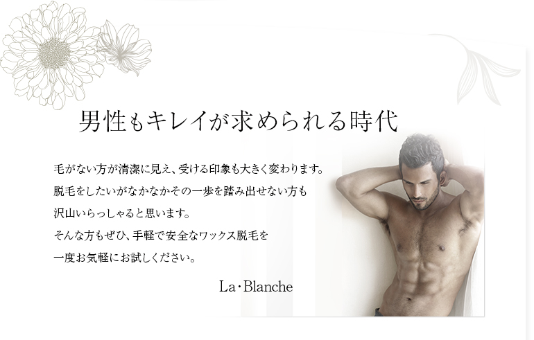 男性もキレイが求められる時代。毛が無いほうが清潔に見え、受ける印象も大きく変わります。脱毛をしたいがなかなかその一歩を踏み出せない方もたくさんいらっしゃるかと思います。そんな方もぜひ、手軽で安全なワックス脱毛を一度お気軽にお試しください。