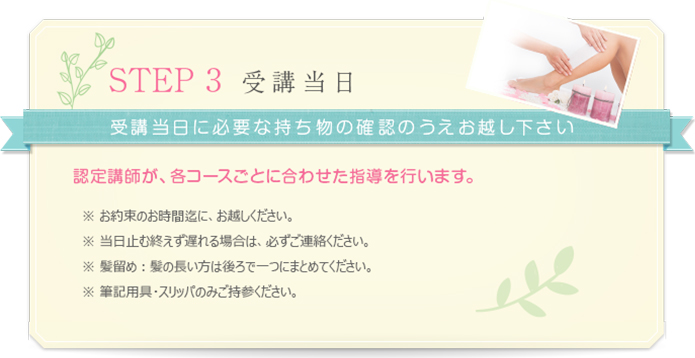 step 3 受講日当日　受講当日に必要な持ち物のご確認の上お越しください。
    認定講師が、各コースごとに合わせた指導を行います。