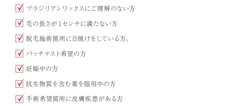 ブラジリアンワックスにご理解のない方。毛の長さが1センチに満たない方。脱毛箇所に日焼けをしている方。パッチテスト希望の方。妊娠中の方。抗生物質をふくう薬を服用中の方。施術希望箇所に皮膚疾患がある方